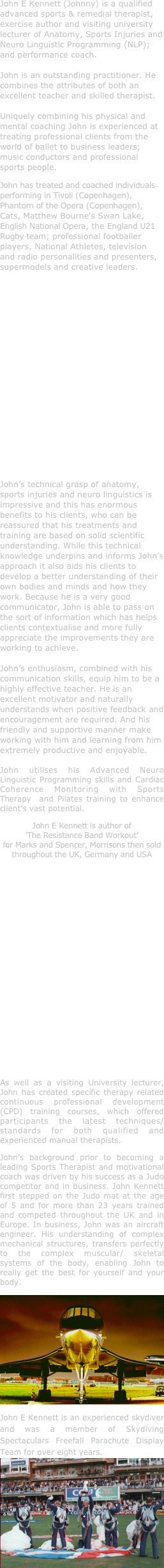 John E Kennett (Johnny) is a qualified advanced sports & remedial therapist, exercise author and visiting university lecturer of Anatomy, Sports Injuries and Neuro Linguistic Programming (NLP); and performance coach.
 
John is an outstanding practitioner. He combines the attributes of both an excellent teacher and skilled therapist. 

Uniquely combining his physical and mental coaching John is experienced at treating professional clients from the world of ballet to business leaders; music conductors and professional sports people.
John has treated and coached individuals performing in Tivoli (Copenhagen), Phantom of the Opera (Copenhagen), Cats, Matthew Bourne's Swan Lake, English National Opera, the England U21 Rugby team; professional footballer players, National Athletes, television and radio personalities and presenters, supermodels and creative leaders.












John’s technical grasp of anatomy, sports injuries and neuro linguistics is impressive and this has enormous benefits to his clients, who can be reassured that his treatments and training are based on solid scientific understanding. While this technical knowledge underpins and informs John’s approach it also aids his clients to develop a better understanding of their own bodies and minds and how they work. Because he is a very good communicator, John is able to pass on the sort of information which has helps clients contextualise and more fully appreciate the improvements they are working to achieve. 

John’s enthusiasm, combined with his communication skills, equip him to be a highly effective teacher. He is an excellent motivator and naturally understands when positive feedback and encouragement are required. And his friendly and supportive manner make working with him and learning from him extremely productive and enjoyable.

John utilises his Advanced Neuro Linguistic Programming skills and Cardiac Coherence Monitoring with Sports Therapy  and Pilates training to enhance client’s vast potential.
John E Kennett is author of  
‘The Resistance Band Workout’
for Marks and Spencer, Morrisons then sold throughout the UK, Germany and USA














As well as a visiting University lecturer, John has created specific therapy related continuous professional development (CPD) training courses, which offered participants the latest techniques/standards for both qualified and experienced manual therapists.
John’s background prior to becoming a leading Sports Therapist and motivational coach was driven by his success as a Judo competitor and in business. John Kennett first stepped on the Judo mat at the age of 5 and for more than 23 years trained and competed throughout the UK and in Europe. In business, John was an aircraft engineer. His understanding of complex mechanical structures, transfers perfectly to the complex muscular/ skeletal systems of the body, enabling John to really get the best for yourself and your body.
￼
John E Kennett is an experienced skydiver and was a member of Skydiving Spectaculars Freefall Parachute Display Team for over eight years.
￼