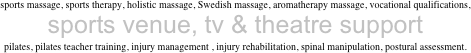 sports massage, sports therapy, holistic massage, Swedish massage, aromatherapy massage, vocational qualifications, 
sports venue, tv & theatre support
pilates, pilates teacher training, injury management , injury rehabilitation, spinal manipulation, postural assessment.